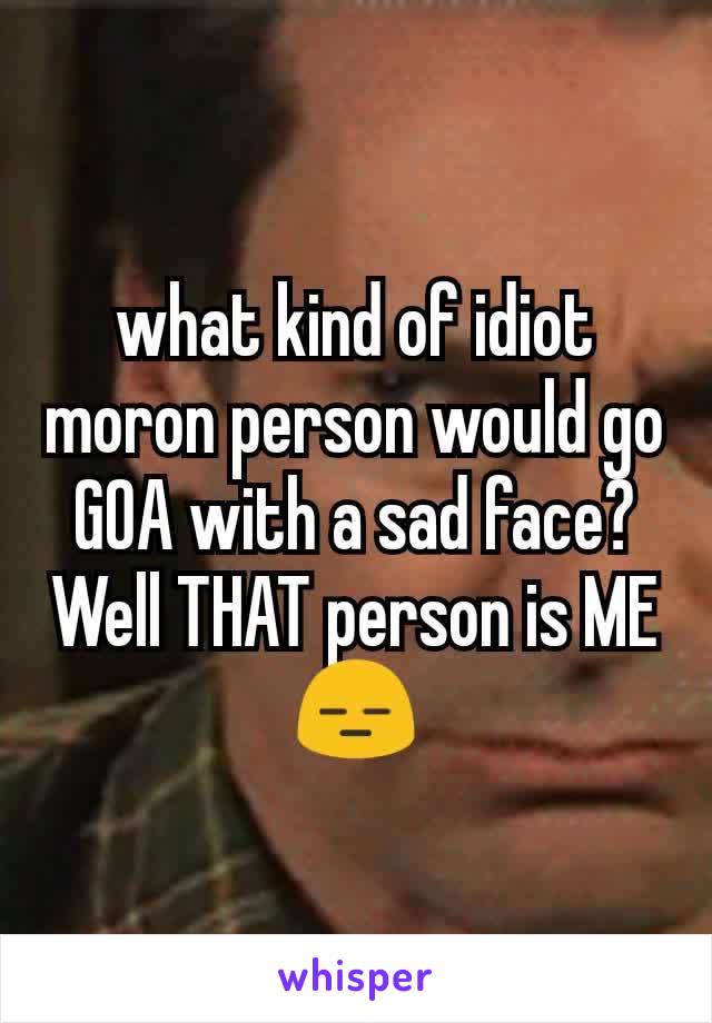 what kind of idiot moron person would go GOA with a sad face?
Well THAT person is ME😑