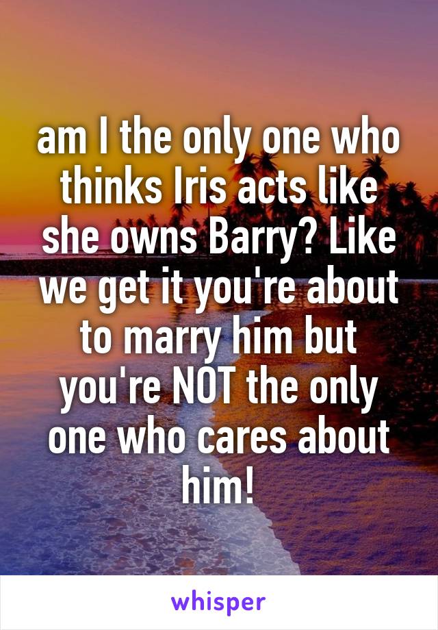 am I the only one who thinks Iris acts like she owns Barry? Like we get it you're about to marry him but you're NOT the only one who cares about him!