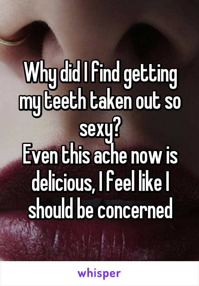 Why did I find getting my teeth taken out so sexy?
Even this ache now is delicious, I feel like I should be concerned