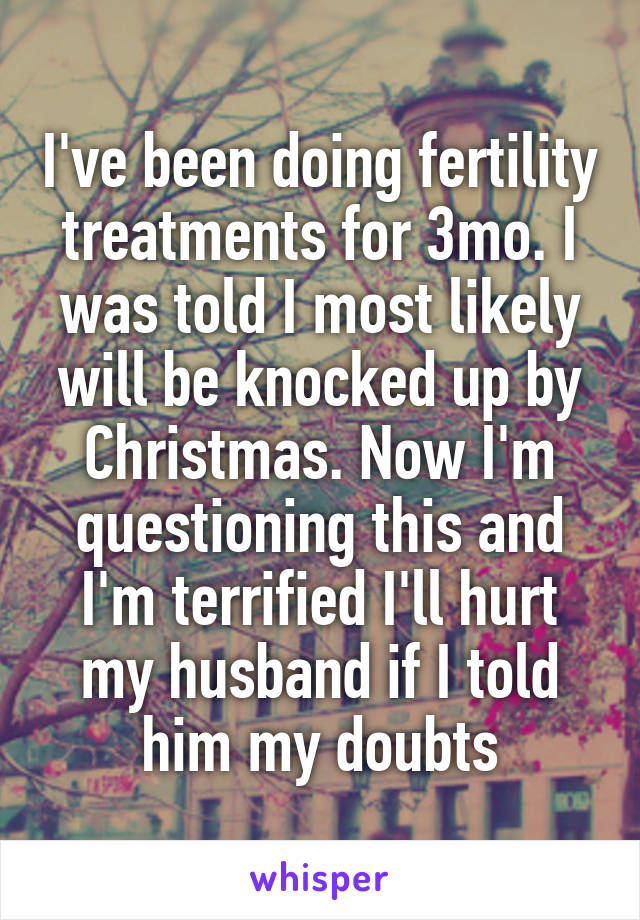 I've been doing fertility treatments for 3mo. I was told I most likely will be knocked up by Christmas. Now I'm questioning this and I'm terrified I'll hurt my husband if I told him my doubts