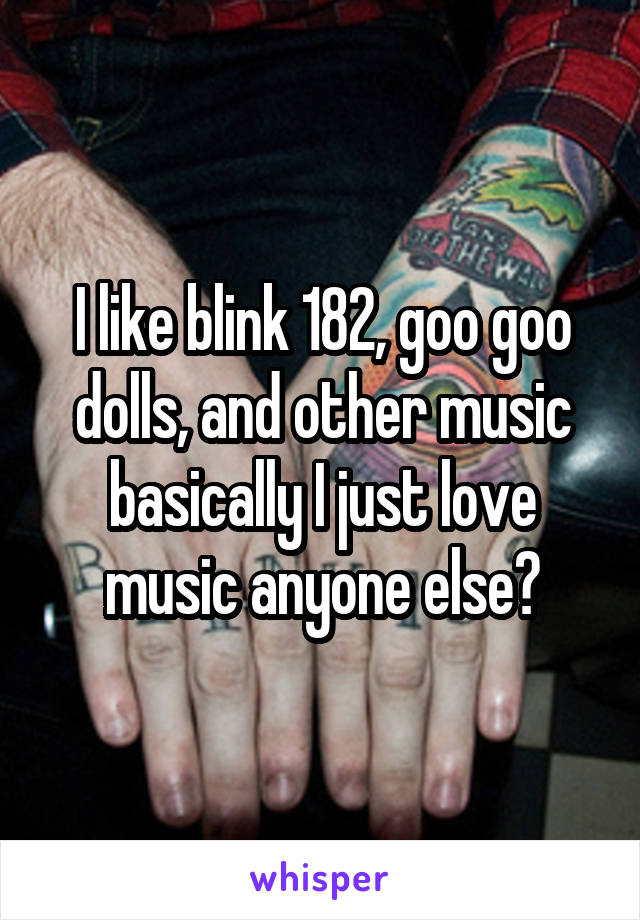 I like blink 182, goo goo dolls, and other music basically I just love music anyone else?