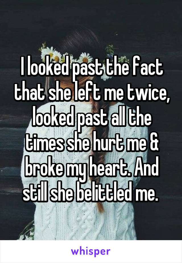 I looked past the fact that she left me twice, looked past all the times she hurt me & broke my heart. And still she belittled me. 