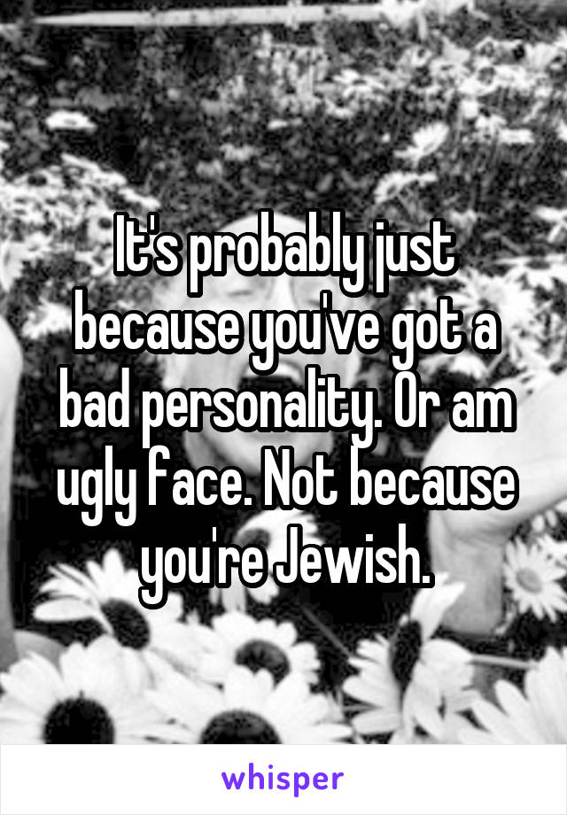 It's probably just because you've got a bad personality. Or am ugly face. Not because you're Jewish.