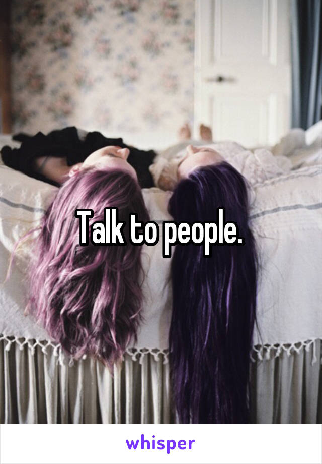 Talk to people. 