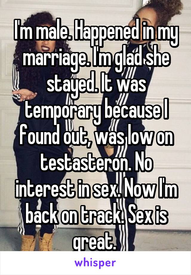 I'm male. Happened in my marriage. I'm glad she stayed. It was temporary because I found out, was low on testasteron. No interest in sex. Now I'm back on track. Sex is great. 