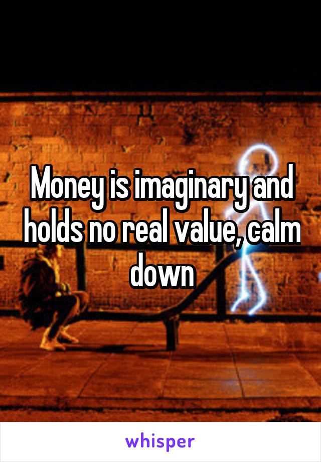 Money is imaginary and holds no real value, calm down