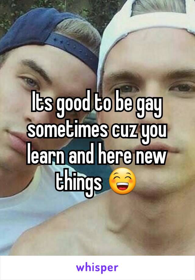 Its good to be gay sometimes cuz you learn and here new things 😁