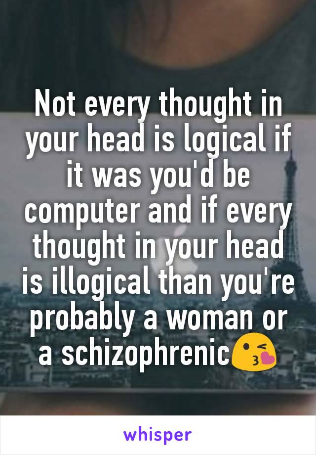 Not every thought in your head is logical if it was you'd be computer and if every thought in your head is illogical than you're probably a woman or a schizophrenic😘