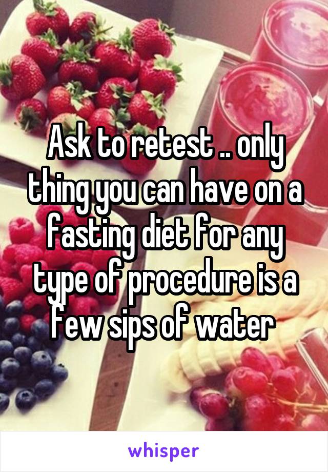 Ask to retest .. only thing you can have on a fasting diet for any type of procedure is a few sips of water 