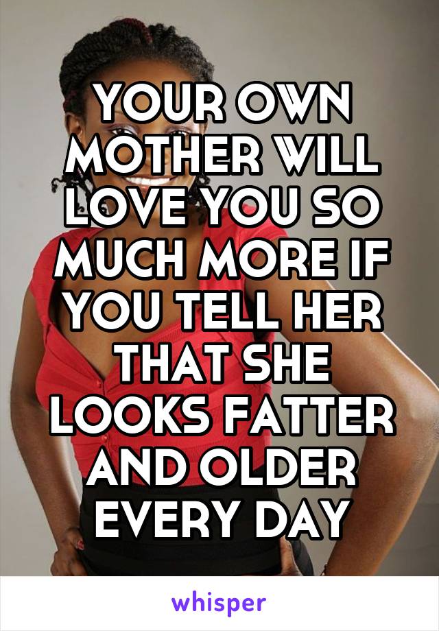YOUR OWN MOTHER WILL LOVE YOU SO MUCH MORE IF YOU TELL HER THAT SHE LOOKS FATTER AND OLDER EVERY DAY