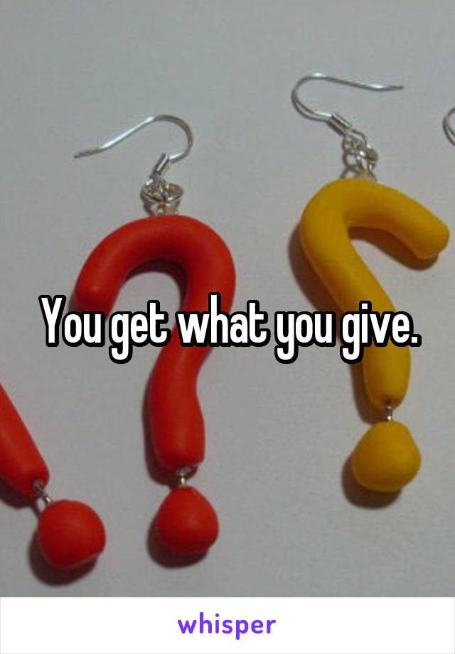 You get what you give.
