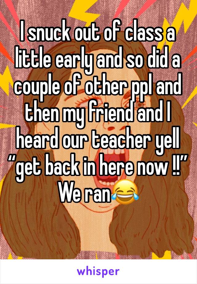 I snuck out of class a little early and so did a couple of other ppl and then my friend and I heard our teacher yell “get back in here now !!” We ran😂