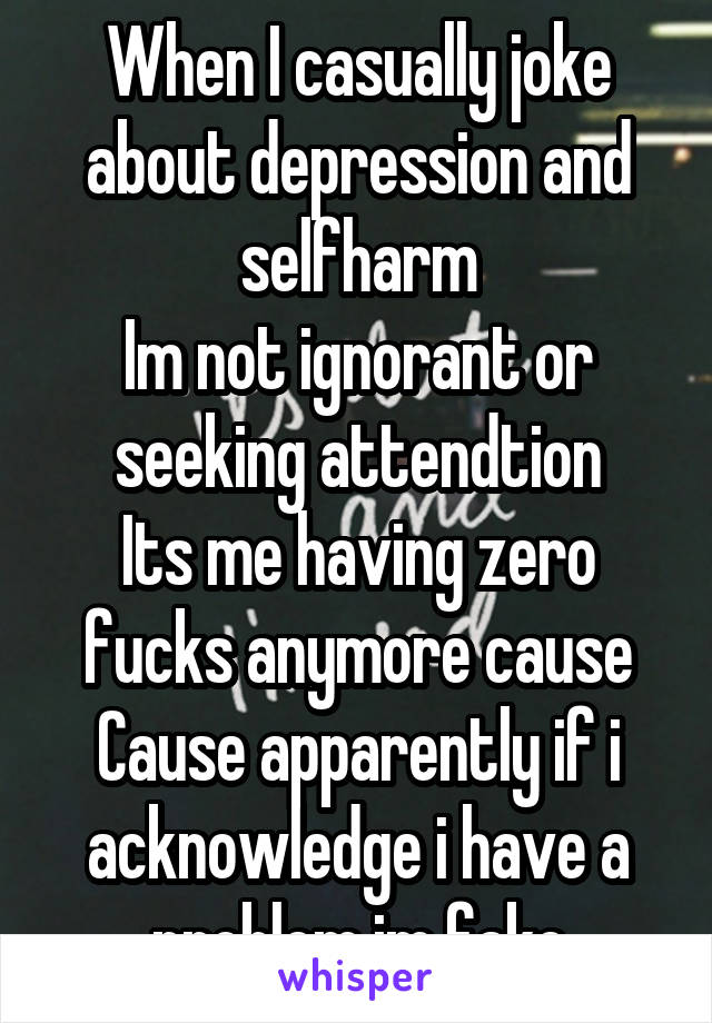 When I casually joke about depression and selfharm
Im not ignorant or seeking attendtion
Its me having zero fucks anymore cause
Cause apparently if i acknowledge i have a problem im fake