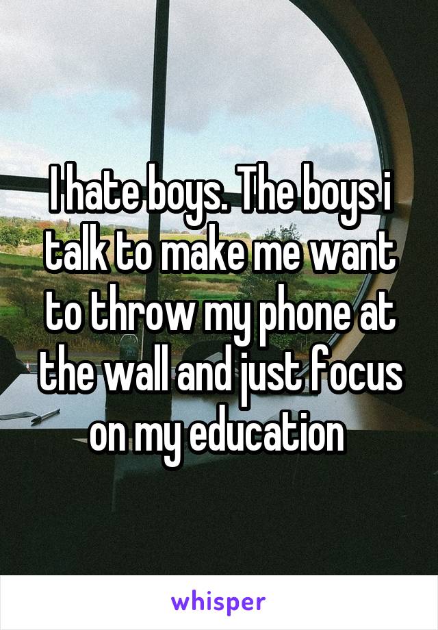 I hate boys. The boys i talk to make me want to throw my phone at the wall and just focus on my education 