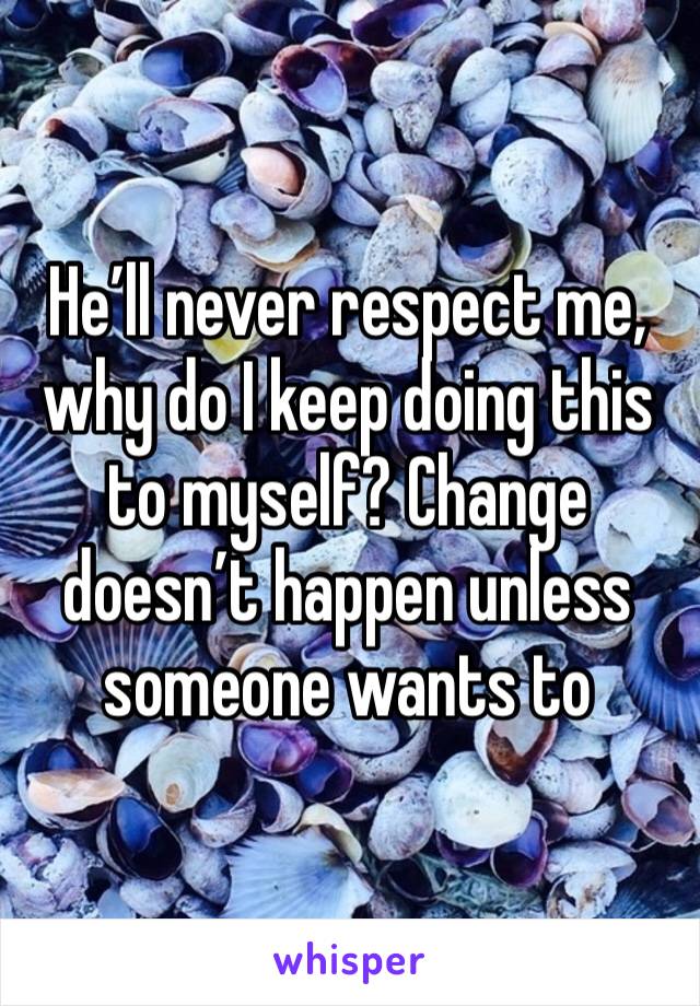 He’ll never respect me, why do I keep doing this to myself? Change doesn’t happen unless someone wants to