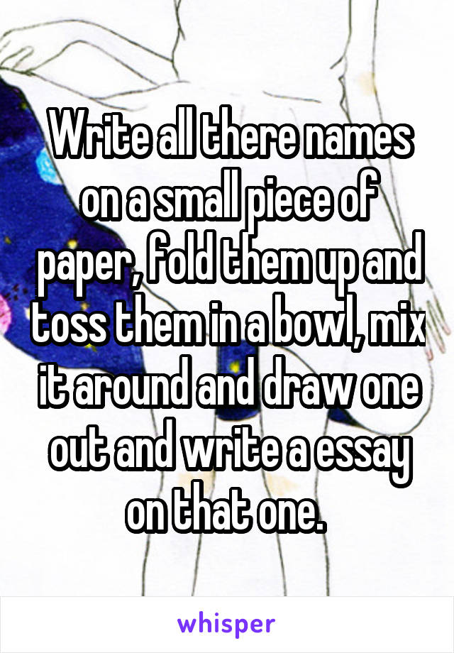 Write all there names on a small piece of paper, fold them up and toss them in a bowl, mix it around and draw one out and write a essay on that one. 