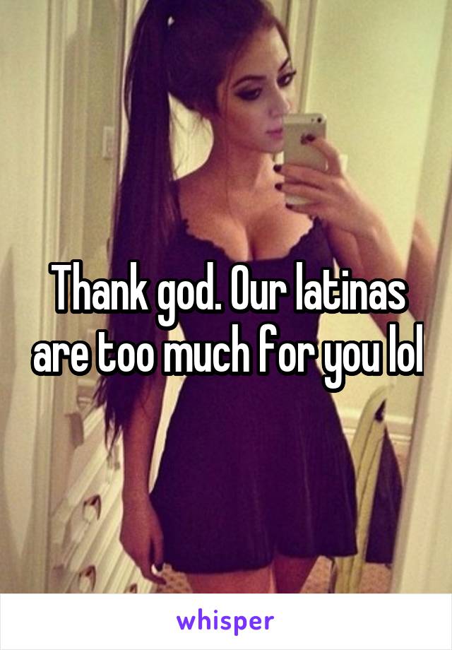 Thank god. Our latinas are too much for you lol