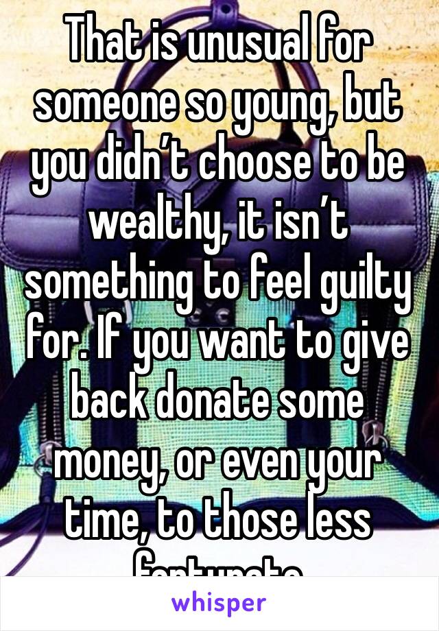 That is unusual for someone so young, but you didn’t choose to be wealthy, it isn’t something to feel guilty for. If you want to give back donate some money, or even your time, to those less fortunate