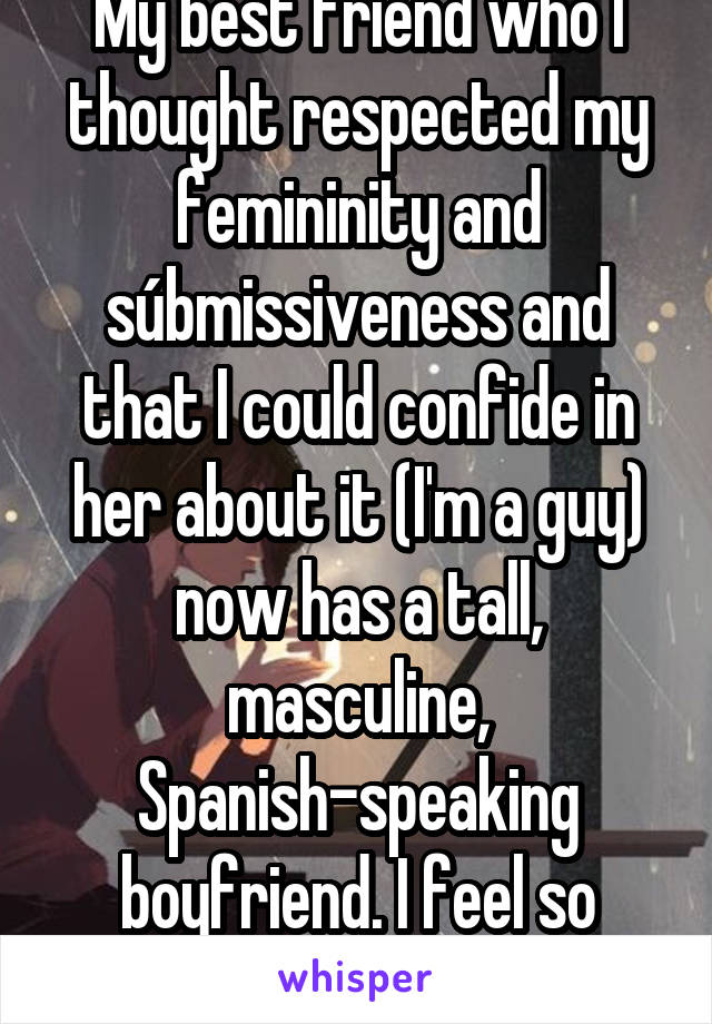 My best friend who I thought respected my femininity and súbmissiveness and that I could confide in her about it (I'm a guy) now has a tall, masculine, Spanish-speaking boyfriend. I feel so betrayed.