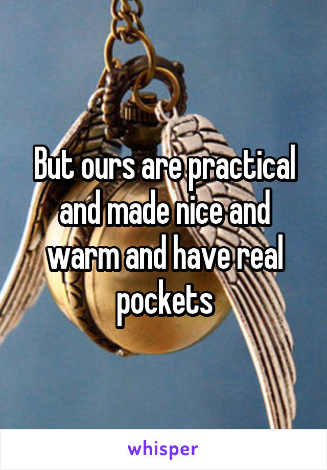 But ours are practical and made nice and warm and have real pockets