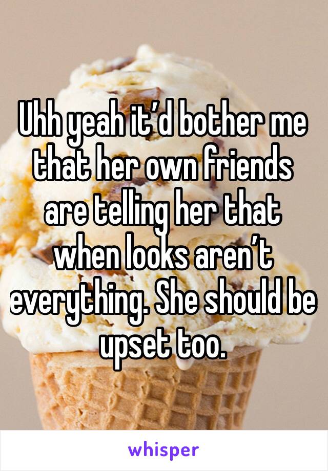 Uhh yeah it’d bother me that her own friends are telling her that when looks aren’t everything. She should be upset too. 