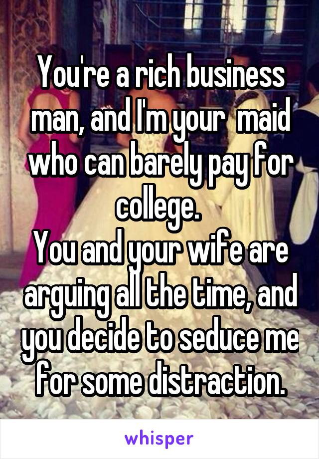 You're a rich business man, and I'm your  maid who can barely pay for college. 
You and your wife are arguing all the time, and you decide to seduce me for some distraction.