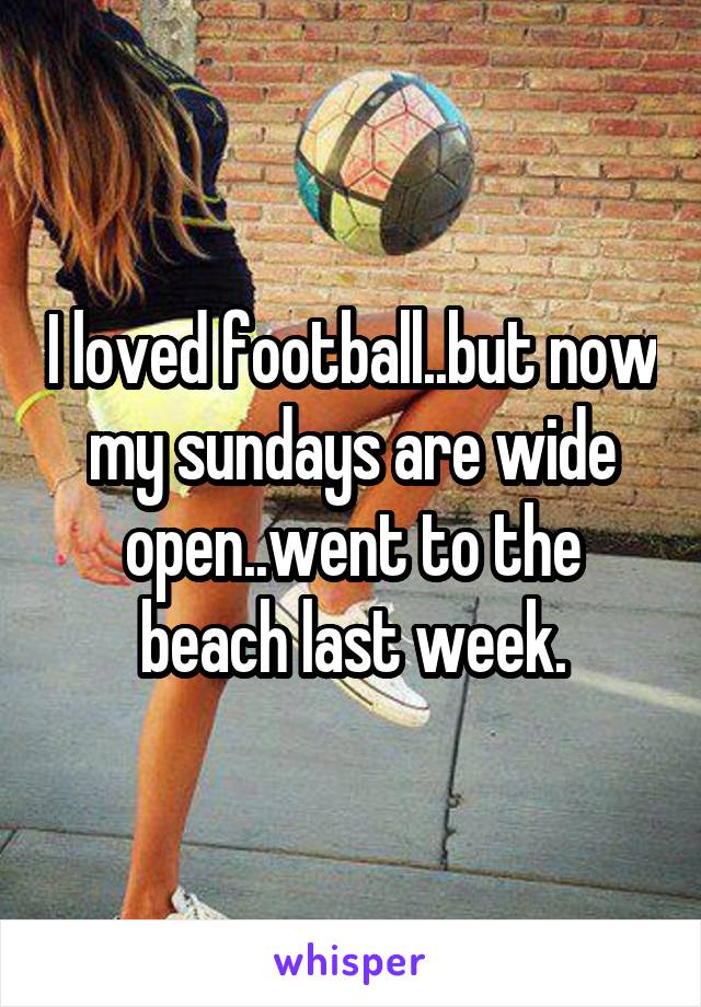 I loved football..but now my sundays are wide open..went to the beach last week.