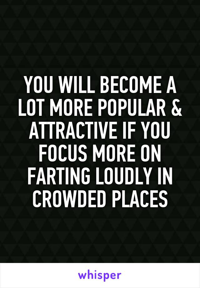 YOU WILL BECOME A LOT MORE POPULAR & ATTRACTIVE IF YOU FOCUS MORE ON FARTING LOUDLY IN CROWDED PLACES