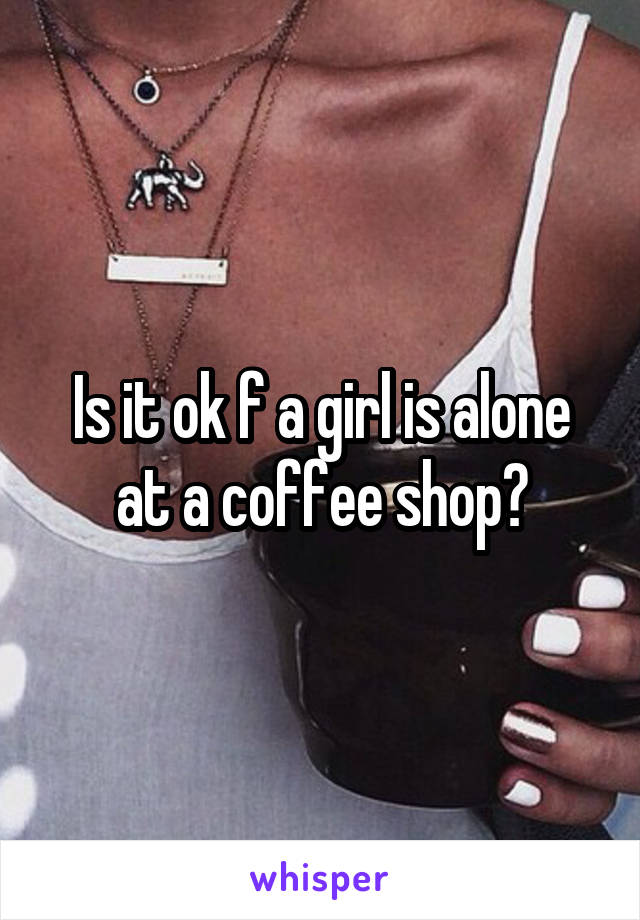 Is it ok f a girl is alone at a coffee shop?