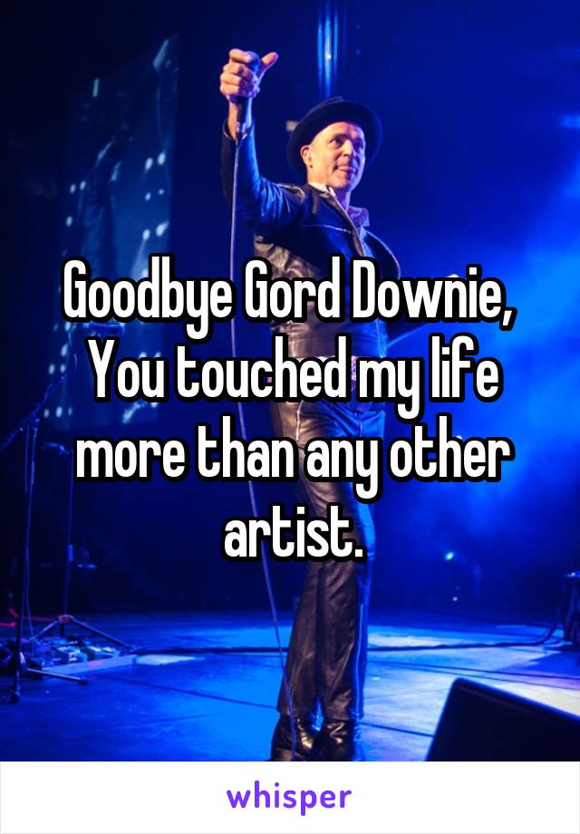 Goodbye Gord Downie, 
You touched my life more than any other artist.