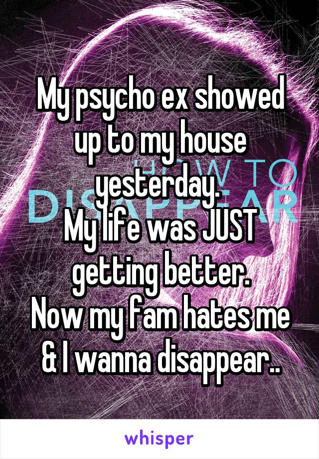 My psycho ex showed up to my house yesterday. 
My life was JUST getting better.
Now my fam hates me & I wanna disappear..