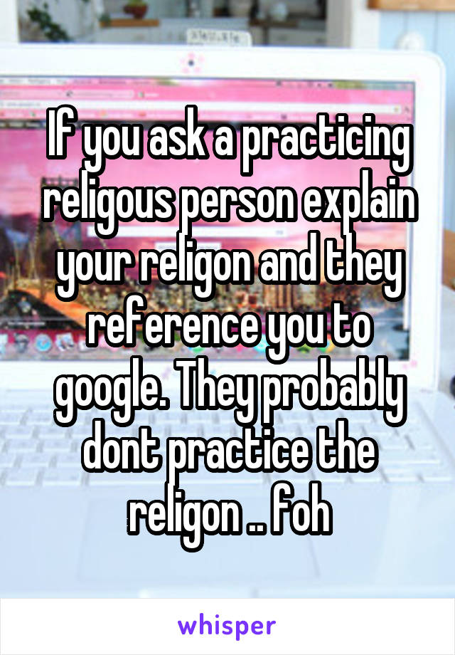 If you ask a practicing religous person explain your religon and they reference you to google. They probably dont practice the religon .. foh