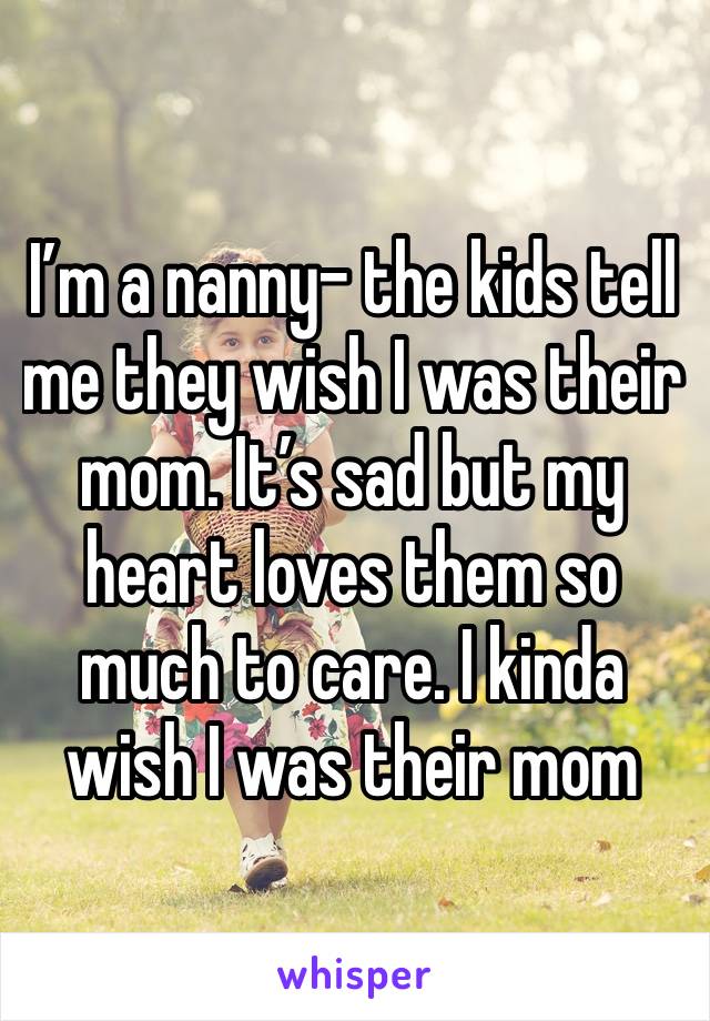 I’m a nanny- the kids tell me they wish I was their mom. It’s sad but my heart loves them so much to care. I kinda wish I was their mom 