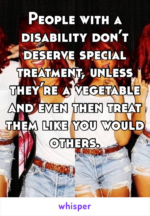 People with a disability don’t deserve special treatment, unless they’re a vegetable and even then treat them like you would others. 