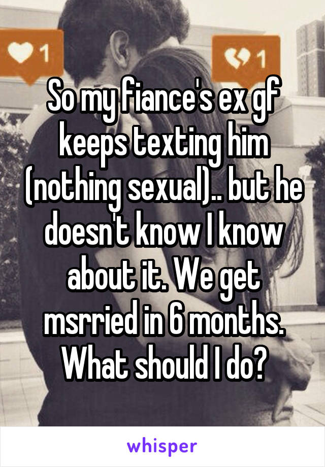 So my fiance's ex gf keeps texting him (nothing sexual).. but he doesn't know I know about it. We get msrried in 6 months. What should I do?
