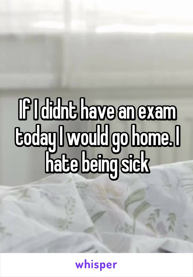 If I didnt have an exam today I would go home. I hate being sick