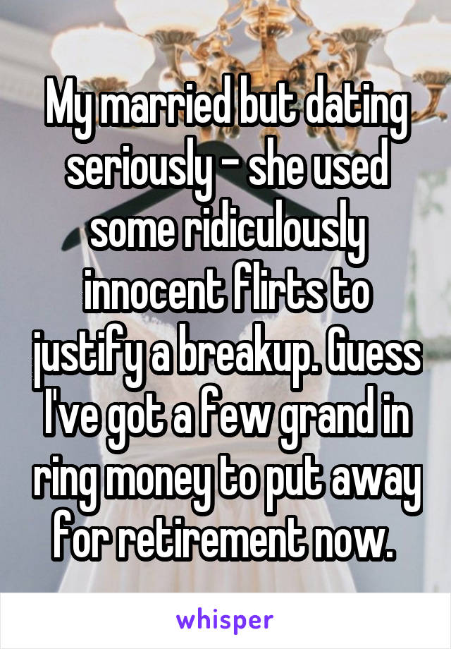 My married but dating seriously - she used some ridiculously innocent flirts to justify a breakup. Guess I've got a few grand in ring money to put away for retirement now. 