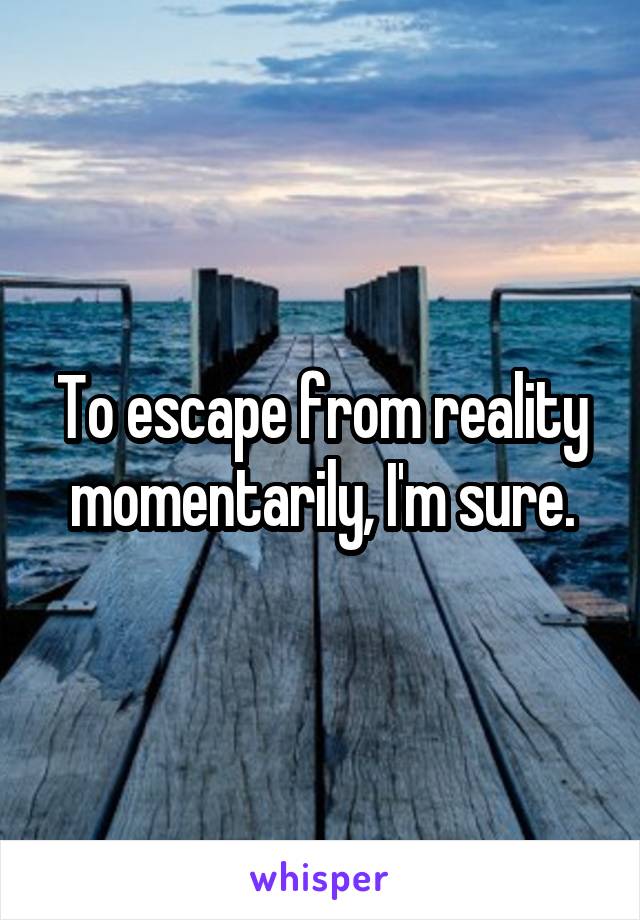 To escape from reality momentarily, I'm sure.