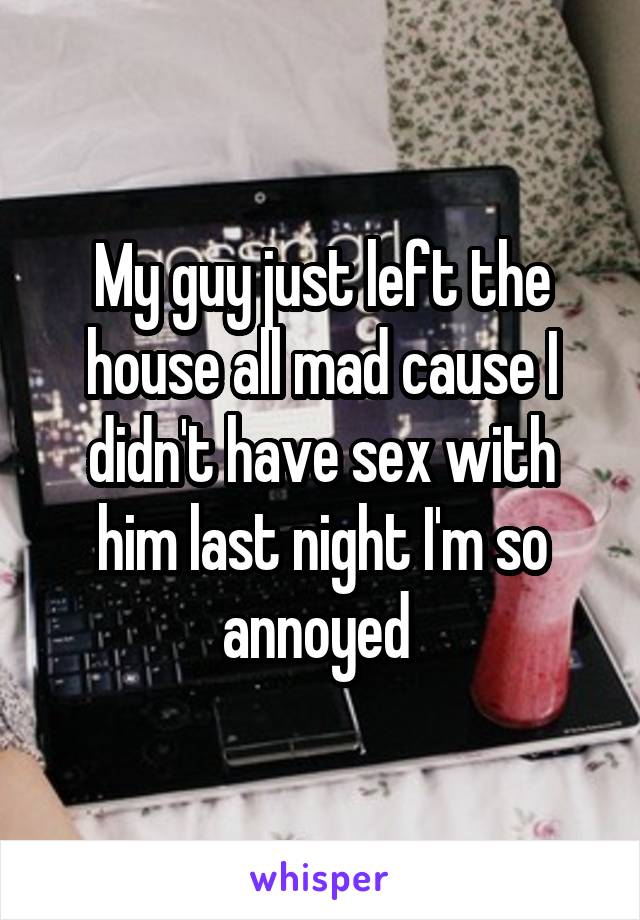 My guy just left the house all mad cause I didn't have sex with him last night I'm so annoyed 