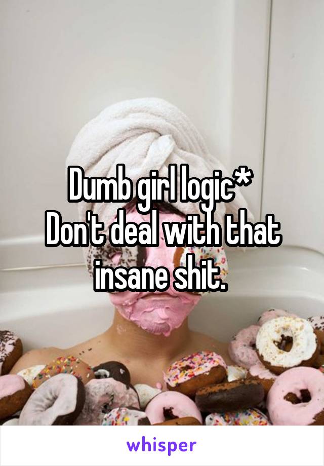 Dumb girl logic* 
Don't deal with that insane shit. 