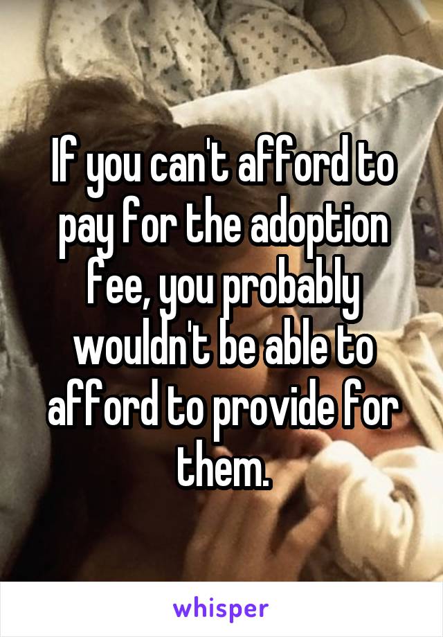 If you can't afford to pay for the adoption fee, you probably wouldn't be able to afford to provide for them.