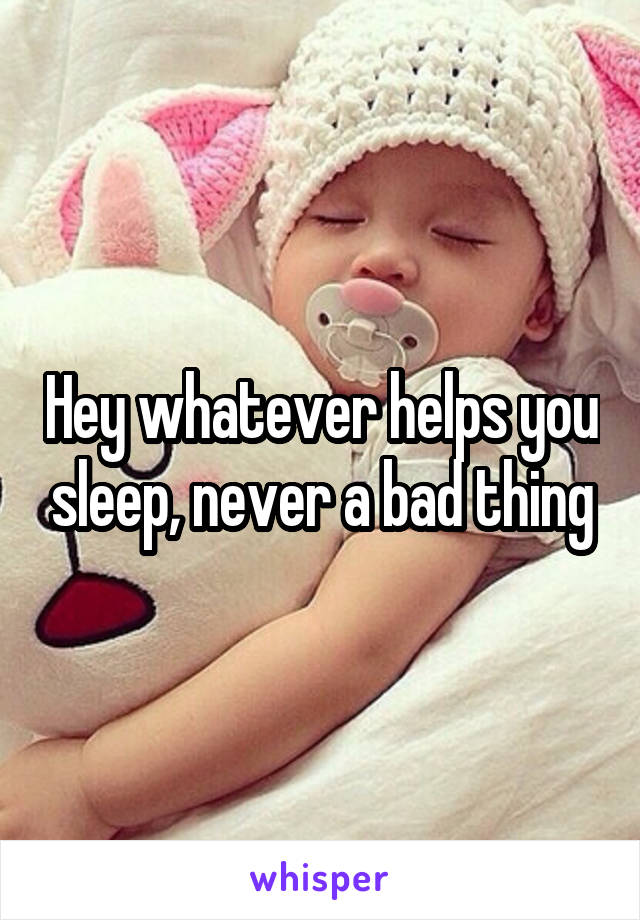 Hey whatever helps you sleep, never a bad thing