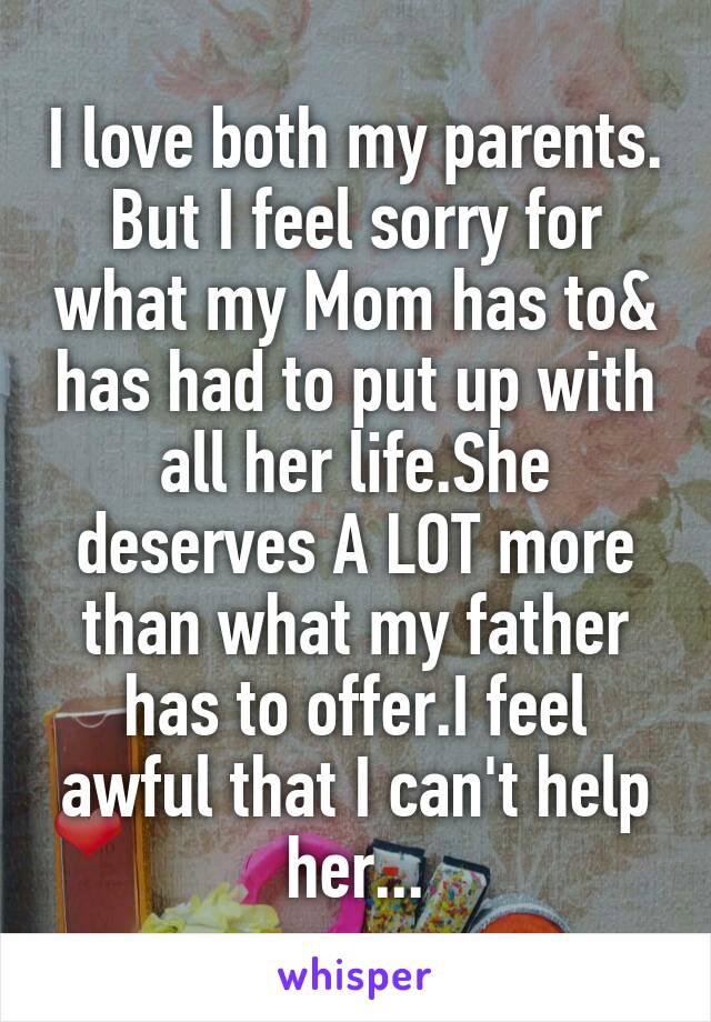 I love both my parents. But I feel sorry for what my Mom has to& has had to put up with all her life.She deserves A LOT more than what my father has to offer.I feel awful that I can't help her...