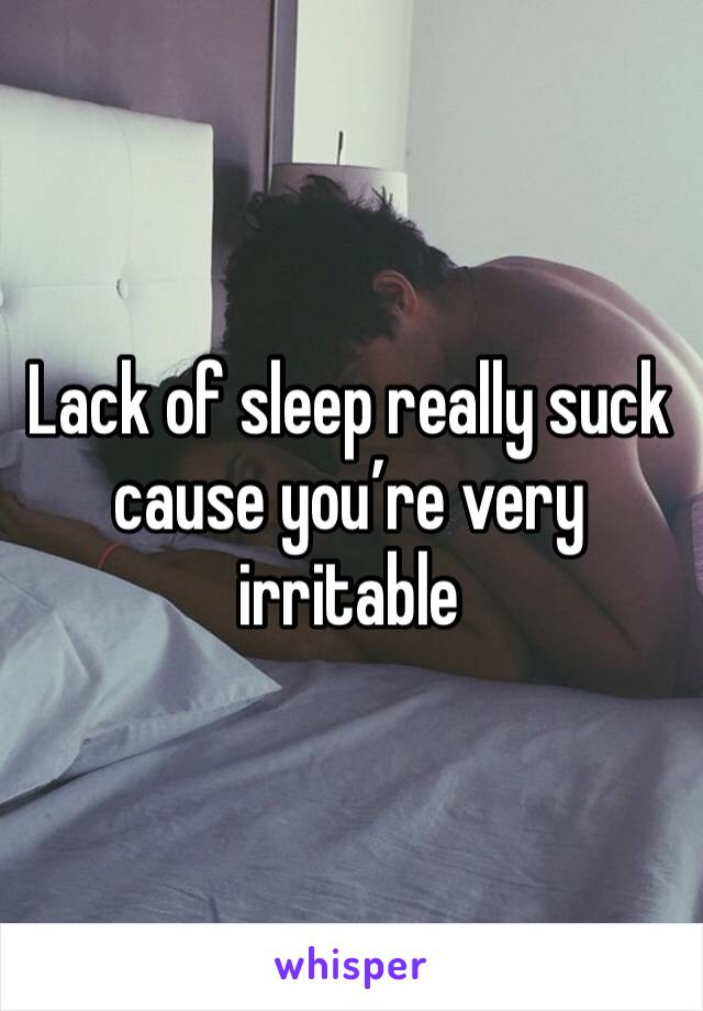 Lack of sleep really suck cause you’re very irritable 