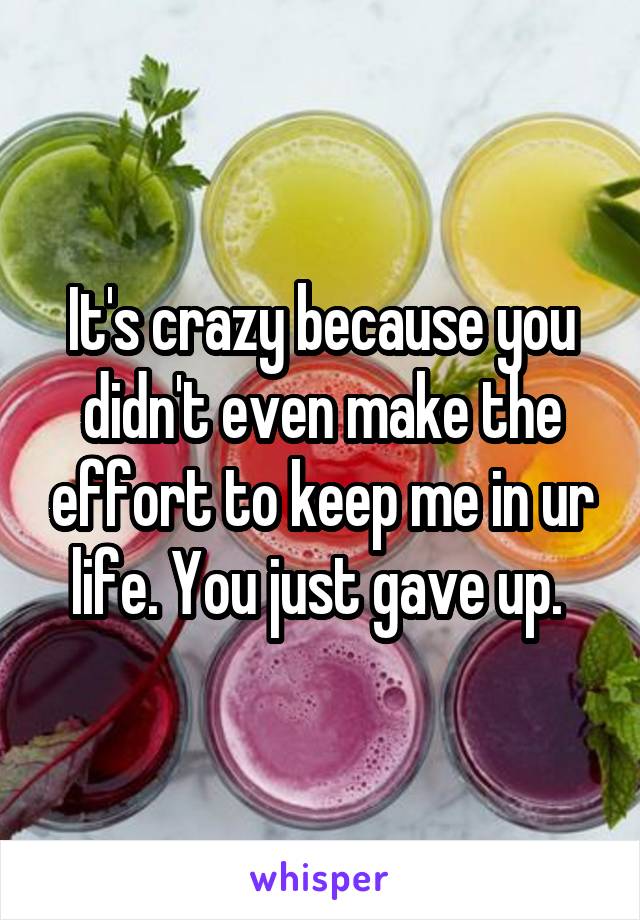 It's crazy because you didn't even make the effort to keep me in ur life. You just gave up. 