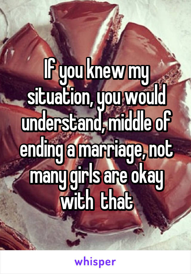 If you knew my situation, you would understand, middle of ending a marriage, not many girls are okay with  that