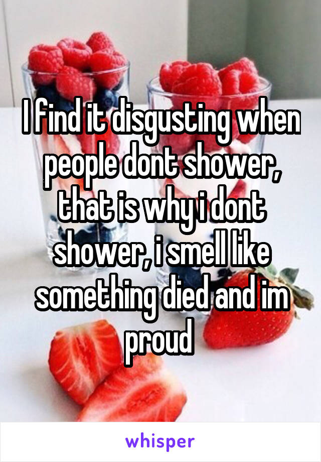 I find it disgusting when people dont shower, that is why i dont shower, i smell like something died and im proud 