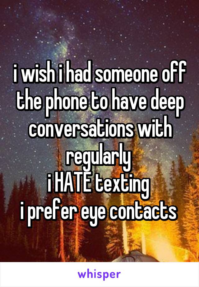 i wish i had someone off the phone to have deep conversations with regularly 
i HATE texting 
i prefer eye contacts 