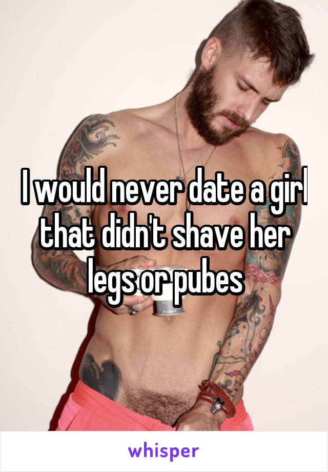 I would never date a girl that didn't shave her legs or pubes