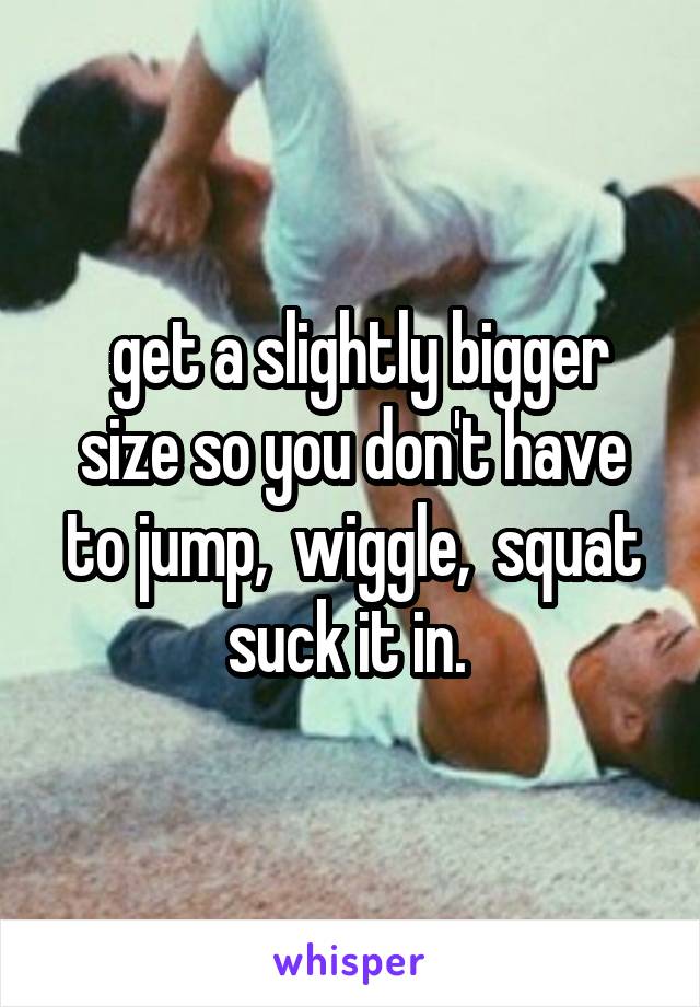  get a slightly bigger size so you don't have to jump,  wiggle,  squat suck it in. 